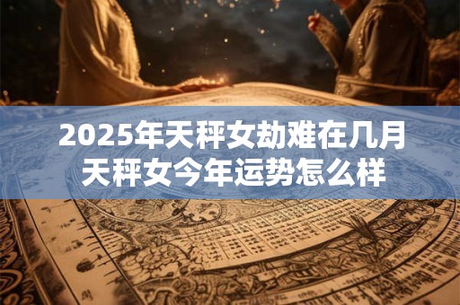 2025年天秤女劫难在几月 天秤女今年运势怎么样 2025年天秤女劫难在几月 天秤女今年运势怎么样