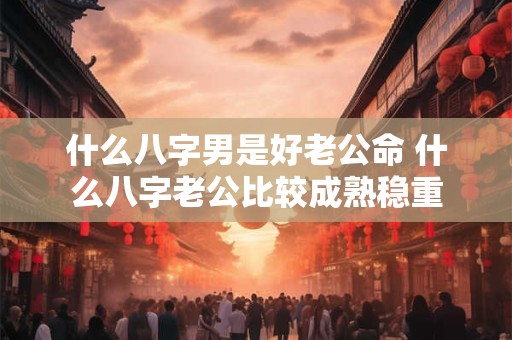 什么八字男是好老公命 什么八字老公比较成熟稳重