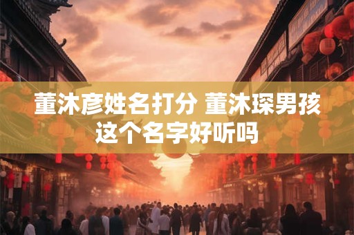 董沐彦姓名打分 董沐琛男孩这个名字好听吗