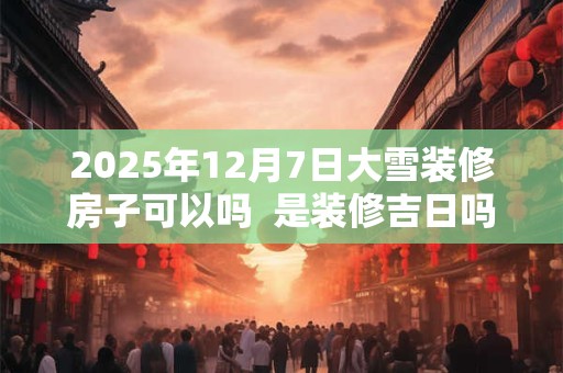 2025年12月7日大雪装修房子可以吗  是装修吉日吗