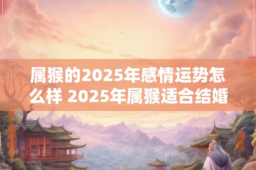 属猴的2025年感情运势怎么样 2025年属猴适合结婚吗