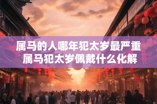 属马的人哪年犯太岁最严重 属马犯太岁佩戴什么化解 属马的人哪年犯太岁最严重 属马犯太岁佩戴什么化解