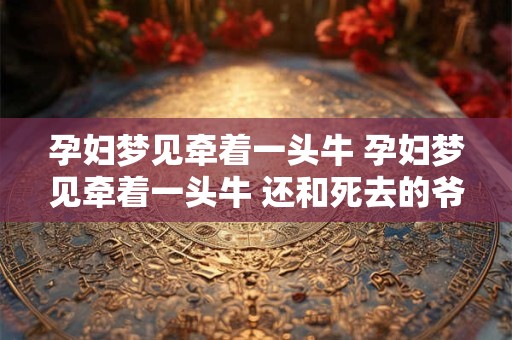 孕妇梦见牵着一头牛 孕妇梦见牵着一头牛 还和死去的爷爷对话