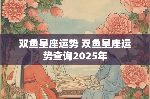 双鱼星座运势 双鱼星座运势查询2025年