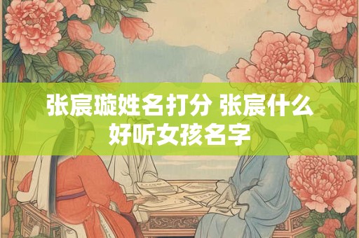 张宸璇姓名打分 张宸什么好听女孩名字