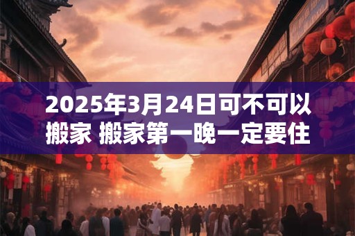 2025年3月24日可不可以搬家 搬家第一晚一定要住下吗