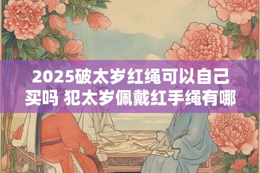 2025破太岁红绳可以自己买吗 犯太岁佩戴红手绳有哪些禁忌