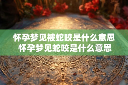 怀孕梦见被蛇咬是什么意思 怀孕梦见蛇咬是什么意思有什么预兆解梦