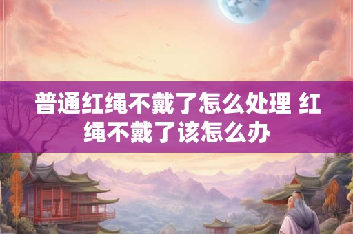 普通红绳不戴了怎么处理 红绳不戴了该怎么办