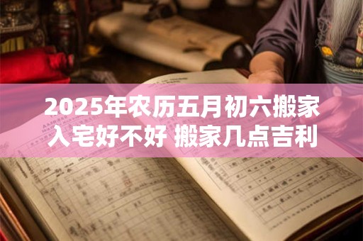 2025年农历五月初六搬家入宅好不好 搬家几点吉利