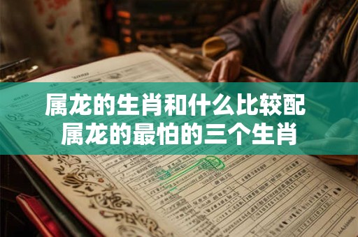 属龙的生肖和什么比较配 属龙的最怕的三个生肖