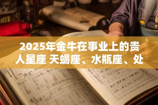 2025年金牛在事业上的贵人星座 天蝎座、水瓶座、处女座 2025年金牛在事业上的贵人星座 天蝎座、水瓶座、处女座