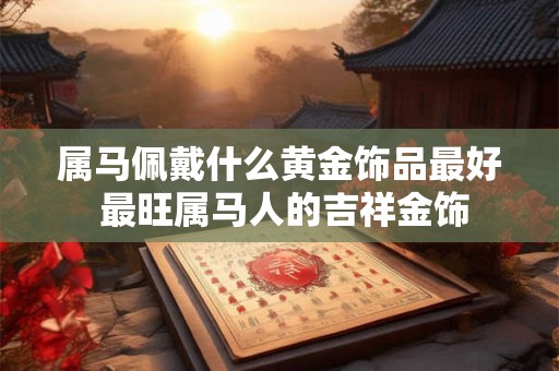 属马佩戴什么黄金饰品最好 最旺属马人的吉祥金饰