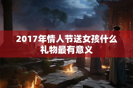 2017年情人节送女孩什么礼物最有意义