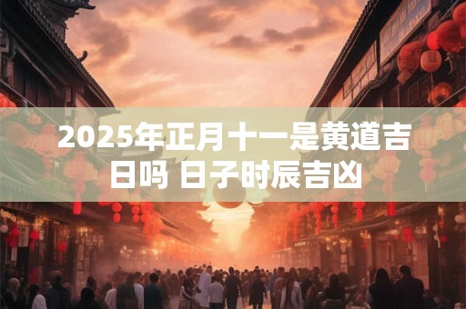2025年正月十一是黄道吉日吗 日子时辰吉凶
