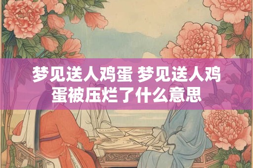 梦见送人鸡蛋 梦见送人鸡蛋被压烂了什么意思