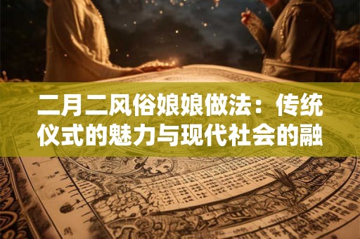 二月二风俗娘娘做法:传统仪式的魅力与现代社会的融合 二月二风俗娘娘做法:传统仪式的魅力与现代社会的融合