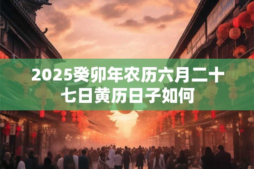 2025癸卯年农历六月二十七日黄历日子如何 2025癸卯年农历六月二十七日黄历日子如何
