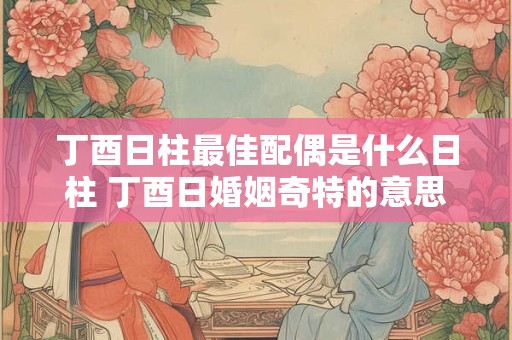 丁酉日柱最佳配偶是什么日柱 丁酉日婚姻奇特的意思