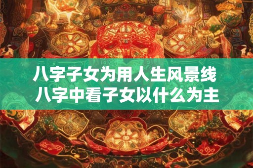 八字子女为用人生风景线 八字中看子女以什么为主
