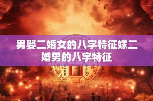 男娶二婚女的八字特征嫁二婚男的八字特征