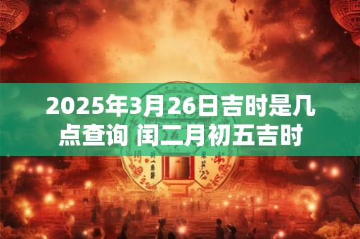 2025年3月26日吉时是几点查询 闰二月初五吉时