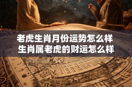 老虎生肖月份运势怎么样 生肖属老虎的财运怎么样