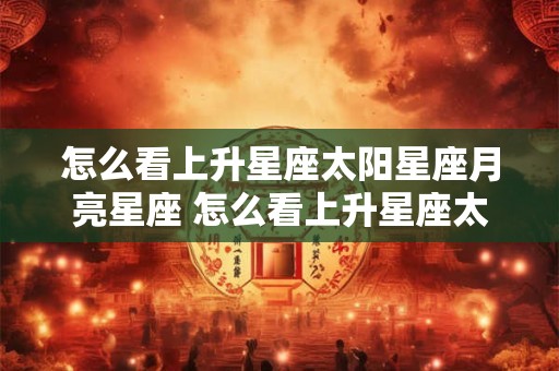 怎么看上升星座太阳星座月亮星座 怎么看上升星座太阳星座月亮星座 见金星 木星位置