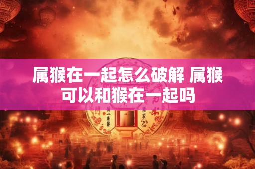 属猴在一起怎么破解 属猴可以和猴在一起吗
