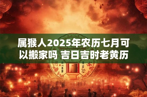 属猴人2025年农历七月可以搬家吗 吉日吉时老黄历查询