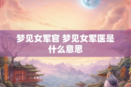 梦见女军官 梦见女军医是什么意思