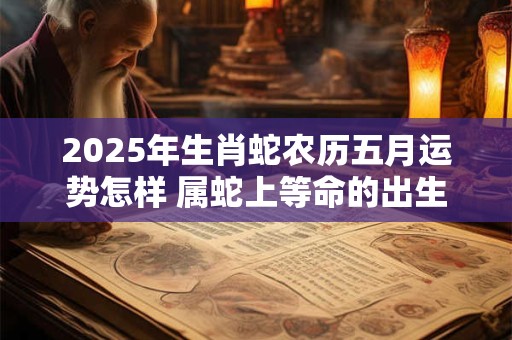 2025年生肖蛇农历五月运势怎样 属蛇上等命的出生时辰
