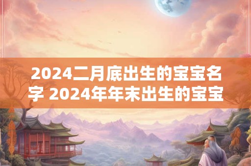 2024二月底出生的宝宝名字 2024年年末出生的宝宝名字大全