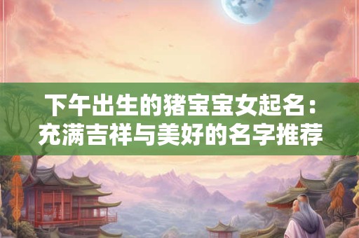 下午出生的猪宝宝女起名：充满吉祥与美好的名字推荐