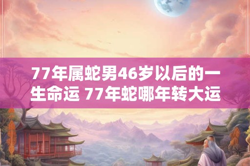 77年属蛇男46岁以后的一生命运 77年蛇哪年转大运