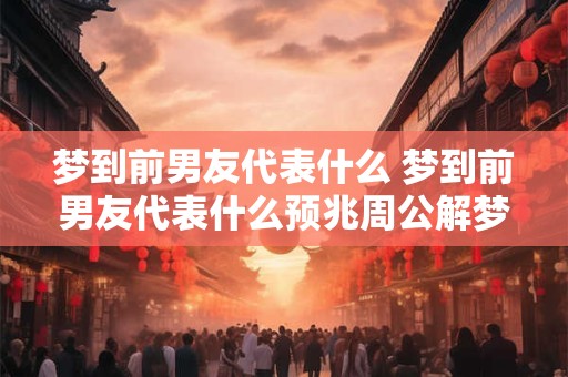 梦到前男友代表什么 梦到前男友代表什么预兆周公解梦