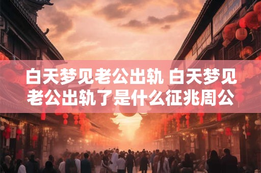 白天梦见老公出轨 白天梦见老公出轨了是什么征兆周公解梦