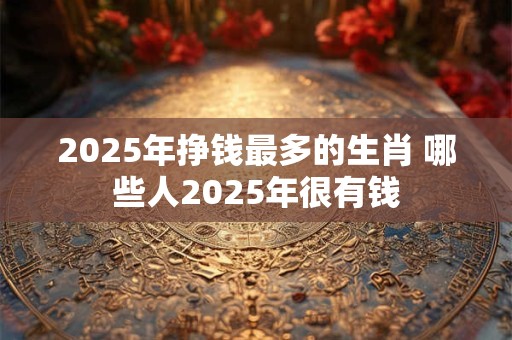 2025年挣钱最多的生肖 哪些人2025年很有钱