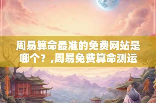 周易算命最准的免费网站是哪个？,周易免费算命测运势免费