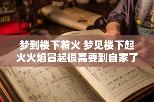 梦到楼下着火 梦见楼下起火火焰冒起很高要到自家了