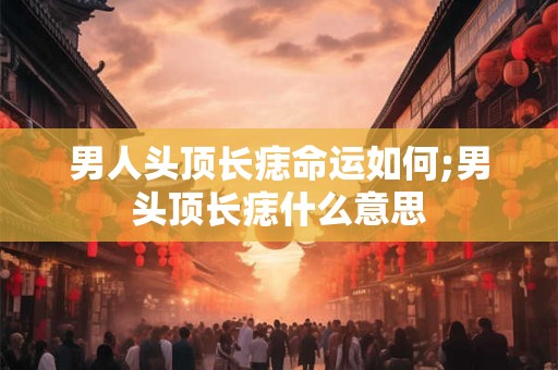 男人头顶长痣命运如何;男头顶长痣什么意思