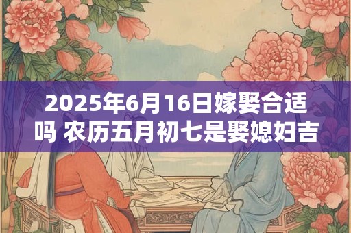 2025年6月16日嫁娶合适吗 农历五月初七是娶媳妇吉日吗