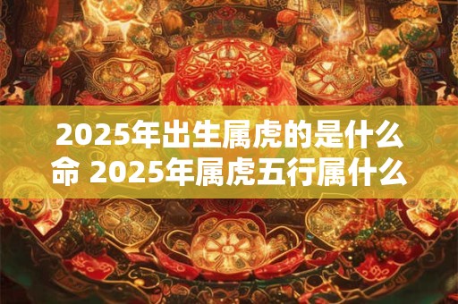 2025年出生属虎的是什么命 2025年属虎五行属什么