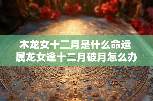 木龙女十二月是什么命运 属龙女逢十二月破月怎么办