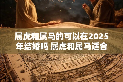 属虎和属马的可以在2025年结婚吗 属虎和属马适合做夫妻吗