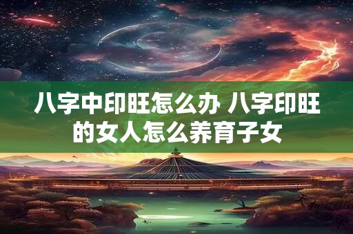 八字中印旺怎么办 八字印旺的女人怎么养育子女