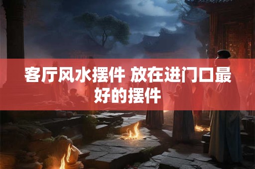 客厅风水摆件 放在进门口最好的摆件