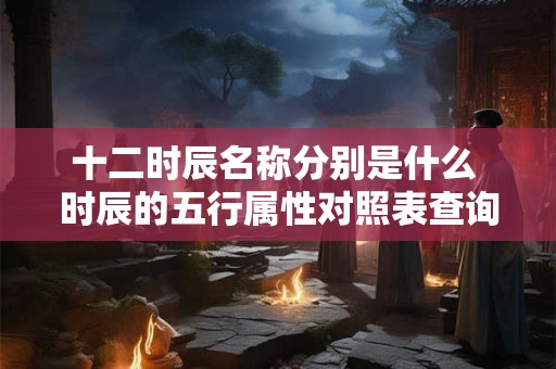 十二时辰名称分别是什么 时辰的五行属性对照表查询