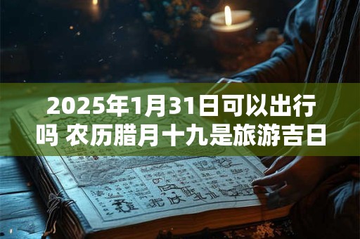 2025年1月31日可以出行吗 农历腊月十九是旅游吉日吗