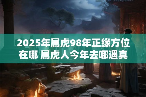 2025年属虎98年正缘方位在哪 属虎人今年去哪遇真爱